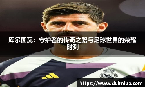 库尔图瓦：守护者的传奇之路与足球世界的荣耀时刻